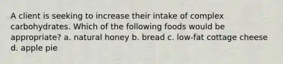 A client is seeking to increase their intake of complex carbohydrates. Which of the following foods would be appropriate? a. natural honey b. bread c. low-fat cottage cheese d. apple pie