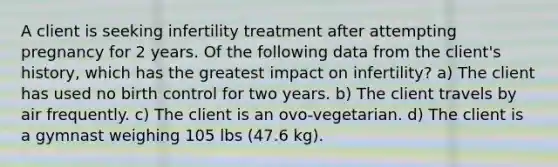 A client is seeking infertility treatment after attempting pregnancy for 2 years. Of the following data from the client's history, which has the greatest impact on infertility? a) The client has used no birth control for two years. b) The client travels by air frequently. c) The client is an ovo-vegetarian. d) The client is a gymnast weighing 105 lbs (47.6 kg).