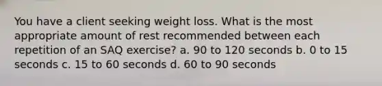 You have a client seeking weight loss. What is the most appropriate amount of rest recommended between each repetition of an SAQ exercise? a. 90 to 120 seconds b. 0 to 15 seconds c. 15 to 60 seconds d. 60 to 90 seconds