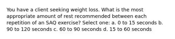 You have a client seeking weight loss. What is the most appropriate amount of rest recommended between each repetition of an SAQ exercise? Select one: a. 0 to 15 seconds b. 90 to 120 seconds c. 60 to 90 seconds d. 15 to 60 seconds