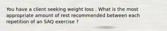 You have a client seeking weight loss . What is the most appropriate amount of rest recommended between each repetition of an SAQ exercise ?