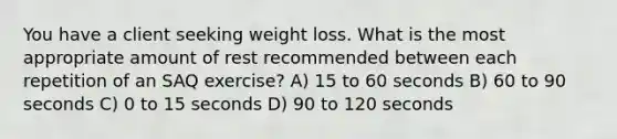 You have a client seeking weight loss. What is the most appropriate amount of rest recommended between each repetition of an SAQ exercise? A) 15 to 60 seconds B) 60 to 90 seconds C) 0 to 15 seconds D) 90 to 120 seconds