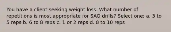 You have a client seeking weight loss. What number of repetitions is most appropriate for SAQ drills? Select one: a. 3 to 5 reps b. 6 to 8 reps c. 1 or 2 reps d. 8 to 10 reps