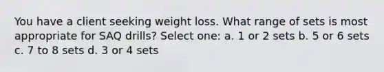 You have a client seeking weight loss. What range of sets is most appropriate for SAQ drills? Select one: a. 1 or 2 sets b. 5 or 6 sets c. 7 to 8 sets d. 3 or 4 sets