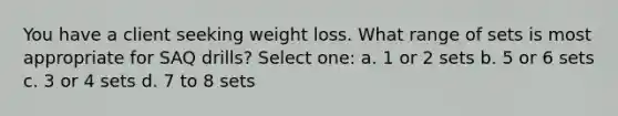 You have a client seeking weight loss. What range of sets is most appropriate for SAQ drills? Select one: a. 1 or 2 sets b. 5 or 6 sets c. 3 or 4 sets d. 7 to 8 sets