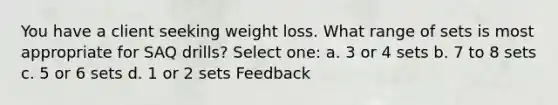 You have a client seeking weight loss. What range of sets is most appropriate for SAQ drills? Select one: a. 3 or 4 sets b. 7 to 8 sets c. 5 or 6 sets d. 1 or 2 sets Feedback