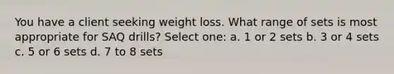 You have a client seeking weight loss. What range of sets is most appropriate for SAQ drills? Select one: a. 1 or 2 sets b. 3 or 4 sets c. 5 or 6 sets d. 7 to 8 sets