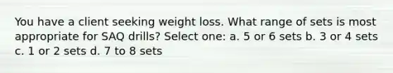 You have a client seeking weight loss. What range of sets is most appropriate for SAQ drills? Select one: a. 5 or 6 sets b. 3 or 4 sets c. 1 or 2 sets d. 7 to 8 sets