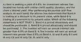 A client is seeking a yield of 6.8%. An investment adviser has located two bonds with similar credit quality, duration, and the client s desired yield. After performing discounted cash flow analysis on each bond, the adviser has determined that Bond A is trading at a discount to its present value, while Bond B is trading at a premium to its present value. Which of the following statements is NOT TRUE? 1. Bond A is priced attractively and should be purchased. 2. Bond B is priced attractively and should be purchased. 3. The investor will earn an annual interest rate greater than 6.8% on Bond B. 4.The investor will earn an annual interest rate greater than 6.8% on Bond A. AI and III only B II and III only CII and IV only DII, lll, and IV only