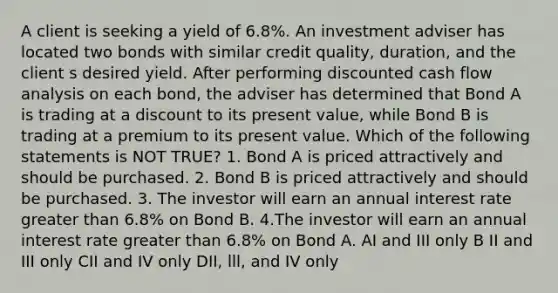 A client is seeking a yield of 6.8%. An investment adviser has located two bonds with similar credit quality, duration, and the client s desired yield. After performing discounted cash flow analysis on each bond, the adviser has determined that Bond A is trading at a discount to its present value, while Bond B is trading at a premium to its present value. Which of the following statements is NOT TRUE? 1. Bond A is priced attractively and should be purchased. 2. Bond B is priced attractively and should be purchased. 3. The investor will earn an annual interest rate greater than 6.8% on Bond B. 4.The investor will earn an annual interest rate greater than 6.8% on Bond A. AI and III only B II and III only CII and IV only DII, lll, and IV only