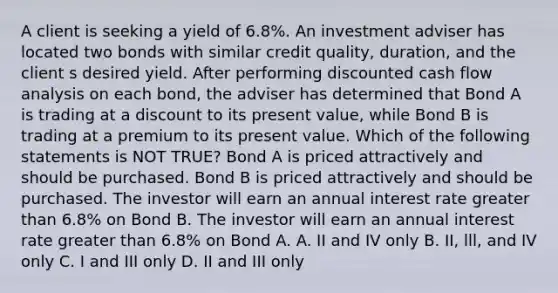 A client is seeking a yield of 6.8%. An investment adviser has located two bonds with similar credit quality, duration, and the client s desired yield. After performing discounted cash flow analysis on each bond, the adviser has determined that Bond A is trading at a discount to its present value, while Bond B is trading at a premium to its present value. Which of the following statements is NOT TRUE? Bond A is priced attractively and should be purchased. Bond B is priced attractively and should be purchased. The investor will earn an annual interest rate greater than 6.8% on Bond B. The investor will earn an annual interest rate greater than 6.8% on Bond A. A. II and IV only B. II, lll, and IV only C. I and III only D. II and III only