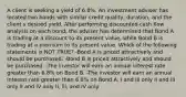 A client is seeking a yield of 6.8%. An investment adviser has located two bonds with similar credit quality, duration, and the client s desired yield. After performing discounted cash flow analysis on each bond, the adviser has determined that Bond A is trading at a discount to its present value, while Bond B is trading at a premium to its present value. Which of the following statements is NOT TRUE? -Bond A is priced attractively and should be purchased. -Bond B is priced attractively and should be purchased. -The investor will earn an annual interest rate greater than 6.8% on Bond B. -The investor will earn an annual interest rate greater than 6.8% on Bond A. I and III only II and III only II and IV only II, lll, and IV only