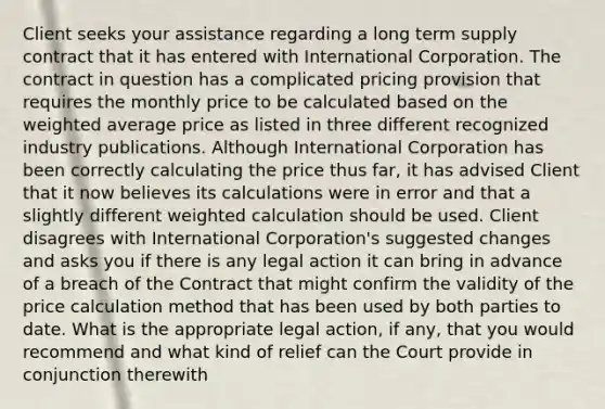 Client seeks your assistance regarding a long term supply contract that it has entered with International Corporation. The contract in question has a complicated pricing provision that requires the monthly price to be calculated based on the weighted average price as listed in three different recognized industry publications. Although International Corporation has been correctly calculating the price thus far, it has advised Client that it now believes its calculations were in error and that a slightly different weighted calculation should be used. Client disagrees with International Corporation's suggested changes and asks you if there is any legal action it can bring in advance of a breach of the Contract that might confirm the validity of the price calculation method that has been used by both parties to date. What is the appropriate legal action, if any, that you would recommend and what kind of relief can the Court provide in conjunction therewith