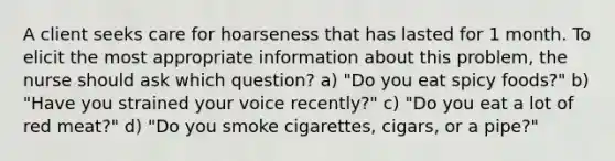 A client seeks care for hoarseness that has lasted for 1 month. To elicit the most appropriate information about this problem, the nurse should ask which question? a) "Do you eat spicy foods?" b) "Have you strained your voice recently?" c) "Do you eat a lot of red meat?" d) "Do you smoke cigarettes, cigars, or a pipe?"