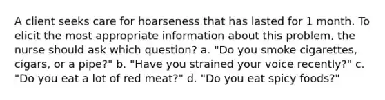 A client seeks care for hoarseness that has lasted for 1 month. To elicit the most appropriate information about this problem, the nurse should ask which question? a. "Do you smoke cigarettes, cigars, or a pipe?" b. "Have you strained your voice recently?" c. "Do you eat a lot of red meat?" d. "Do you eat spicy foods?"