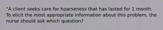 "A client seeks care for hoarseness that has lasted for 1 month. To elicit the most appropriate information about this problem, the nurse should ask which question?