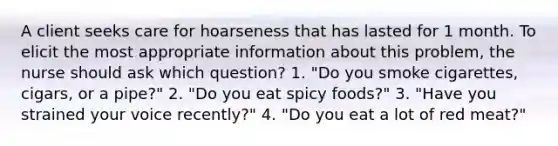 A client seeks care for hoarseness that has lasted for 1 month. To elicit the most appropriate information about this problem, the nurse should ask which question? 1. "Do you smoke cigarettes, cigars, or a pipe?" 2. "Do you eat spicy foods?" 3. "Have you strained your voice recently?" 4. "Do you eat a lot of red meat?"