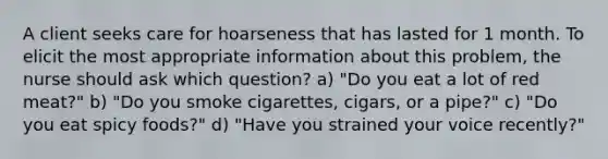 A client seeks care for hoarseness that has lasted for 1 month. To elicit the most appropriate information about this problem, the nurse should ask which question? a) "Do you eat a lot of red meat?" b) "Do you smoke cigarettes, cigars, or a pipe?" c) "Do you eat spicy foods?" d) "Have you strained your voice recently?"