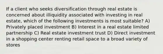 If a client who seeks diversification through real estate is concerned about illiquidity associated with investing in real estate, which of the following investments is most suitable? A) Privately placed investment B) Interest in a real estate limited partnership C) Real estate investment trust D) Direct investment in a shopping center renting retail space to a broad variety of stores