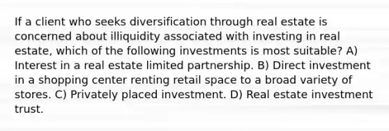 If a client who seeks diversification through real estate is concerned about illiquidity associated with investing in real estate, which of the following investments is most suitable? A) Interest in a real estate limited partnership. B) Direct investment in a shopping center renting retail space to a broad variety of stores. C) Privately placed investment. D) Real estate investment trust.