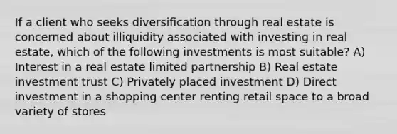 If a client who seeks diversification through real estate is concerned about illiquidity associated with investing in real estate, which of the following investments is most suitable? A) Interest in a real estate limited partnership B) Real estate investment trust C) Privately placed investment D) Direct investment in a shopping center renting retail space to a broad variety of stores