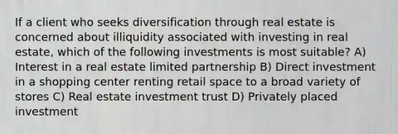 If a client who seeks diversification through real estate is concerned about illiquidity associated with investing in real estate, which of the following investments is most suitable? A) Interest in a real estate limited partnership B) Direct investment in a shopping center renting retail space to a broad variety of stores C) Real estate investment trust D) Privately placed investment