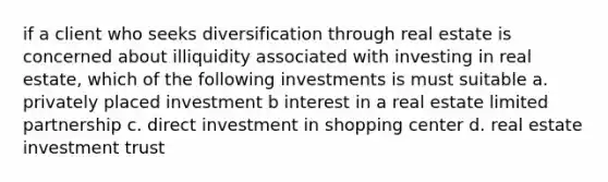 if a client who seeks diversification through real estate is concerned about illiquidity associated with investing in real estate, which of the following investments is must suitable a. privately placed investment b interest in a real estate limited partnership c. direct investment in shopping center d. real estate investment trust