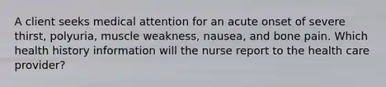 A client seeks medical attention for an acute onset of severe thirst, polyuria, muscle weakness, nausea, and bone pain. Which health history information will the nurse report to the health care provider?