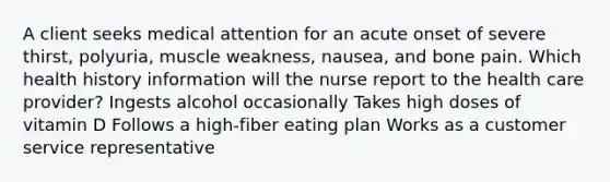 A client seeks medical attention for an acute onset of severe thirst, polyuria, muscle weakness, nausea, and bone pain. Which health history information will the nurse report to the health care provider? Ingests alcohol occasionally Takes high doses of vitamin D Follows a high-fiber eating plan Works as a customer service representative