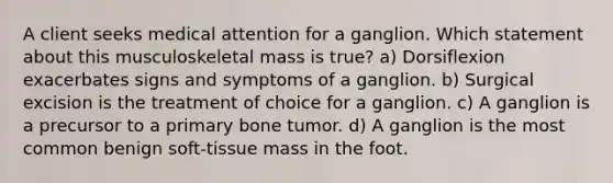 A client seeks medical attention for a ganglion. Which statement about this musculoskeletal mass is true? a) Dorsiflexion exacerbates signs and symptoms of a ganglion. b) Surgical excision is the treatment of choice for a ganglion. c) A ganglion is a precursor to a primary bone tumor. d) A ganglion is the most common benign soft-tissue mass in the foot.