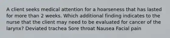 A client seeks medical attention for a hoarseness that has lasted for <a href='https://www.questionai.com/knowledge/keWHlEPx42-more-than' class='anchor-knowledge'>more than</a> 2 weeks. Which additional finding indicates to the nurse that the client may need to be evaluated for cancer of the larynx? Deviated trachea Sore throat Nausea Facial pain