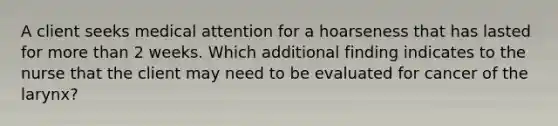 A client seeks medical attention for a hoarseness that has lasted for more than 2 weeks. Which additional finding indicates to the nurse that the client may need to be evaluated for cancer of the larynx?