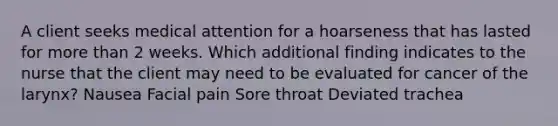 A client seeks medical attention for a hoarseness that has lasted for more than 2 weeks. Which additional finding indicates to the nurse that the client may need to be evaluated for cancer of the larynx? Nausea Facial pain Sore throat Deviated trachea