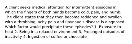 A client seeks medical attention for intermittent episodes in which the fingers of both hands become cold, pale, and numb. The client states that they then become reddened and swollen with a throbbing, achy pain and Raynaud's disease is diagnosed. Which factor would precipitate these episodes? 1. Exposure to heat 2. Being in a relaxed environment 3. Prolonged episodes of inactivity 4. Ingestion of coffee or chocolate