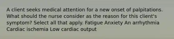 A client seeks medical attention for a new onset of palpitations. What should the nurse consider as the reason for this client's symptom? Select all that apply. Fatigue Anxiety An arrhythmia Cardiac ischemia Low cardiac output