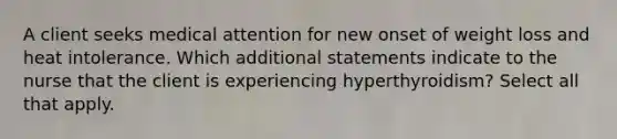 A client seeks medical attention for new onset of weight loss and heat intolerance. Which additional statements indicate to the nurse that the client is experiencing hyperthyroidism? Select all that apply.