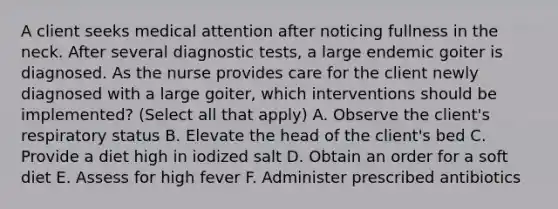 A client seeks medical attention after noticing fullness in the neck. After several diagnostic tests, a large endemic goiter is diagnosed. As the nurse provides care for the client newly diagnosed with a large goiter, which interventions should be implemented? (Select all that apply) A. Observe the client's respiratory status B. Elevate the head of the client's bed C. Provide a diet high in iodized salt D. Obtain an order for a soft diet E. Assess for high fever F. Administer prescribed antibiotics