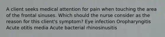 A client seeks medical attention for pain when touching the area of the frontal sinuses. Which should the nurse consider as the reason for this client's symptom? Eye infection Oropharyngitis Acute otitis media Acute bacterial rhinosinusitis