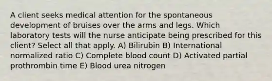 A client seeks medical attention for the spontaneous development of bruises over the arms and legs. Which laboratory tests will the nurse anticipate being prescribed for this client? Select all that apply. A) Bilirubin B) International normalized ratio C) Complete blood count D) Activated partial prothrombin time E) Blood urea nitrogen