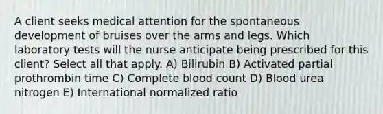 A client seeks medical attention for the spontaneous development of bruises over the arms and legs. Which laboratory tests will the nurse anticipate being prescribed for this client? Select all that apply. A) Bilirubin B) Activated partial prothrombin time C) Complete blood count D) Blood urea nitrogen E) International normalized ratio