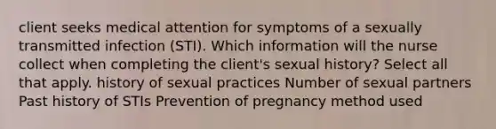 client seeks medical attention for symptoms of a sexually transmitted infection (STI). Which information will the nurse collect when completing the client's sexual history? Select all that apply. history of sexual practices Number of sexual partners Past history of STIs Prevention of pregnancy method used