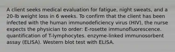 A client seeks medical evaluation for fatigue, night sweats, and a 20-lb weight loss in 6 weeks. To confirm that the client has been infected with the human immunodeficiency virus (HIV), the nurse expects the physician to order: E-rosette immunofluorescence. quantification of T-lymphocytes. enzyme-linked immunosorbent assay (ELISA). Western blot test with ELISA.