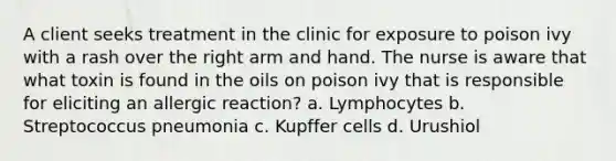 A client seeks treatment in the clinic for exposure to poison ivy with a rash over the right arm and hand. The nurse is aware that what toxin is found in the oils on poison ivy that is responsible for eliciting an allergic reaction? a. Lymphocytes b. Streptococcus pneumonia c. Kupffer cells d. Urushiol