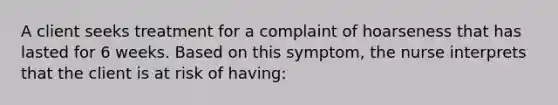 A client seeks treatment for a complaint of hoarseness that has lasted for 6 weeks. Based on this symptom, the nurse interprets that the client is at risk of having: