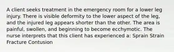 A client seeks treatment in the emergency room for a lower leg injury. There is visible deformity to the lower aspect of the leg, and the injured leg appears shorter than the other. The area is painful, swollen, and beginning to become ecchymotic. The nurse interprets that this client has experienced a: Sprain Strain Fracture Contusion