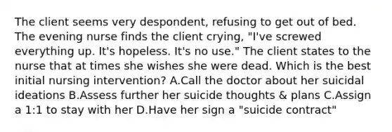 The client seems very despondent, refusing to get out of bed. The evening nurse finds the client crying, "I've screwed everything up. It's hopeless. It's no use." The client states to the nurse that at times she wishes she were dead. Which is the best initial nursing intervention? A.Call the doctor about her suicidal ideations B.Assess further her suicide thoughts & plans C.Assign a 1:1 to stay with her D.Have her sign a "suicide contract"