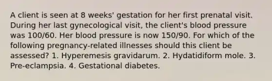 A client is seen at 8 weeks' gestation for her first prenatal visit. During her last gynecological visit, the client's blood pressure was 100/60. Her blood pressure is now 150/90. For which of the following pregnancy-related illnesses should this client be assessed? 1. Hyperemesis gravidarum. 2. Hydatidiform mole. 3. Pre-eclampsia. 4. Gestational diabetes.