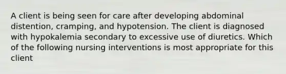 A client is being seen for care after developing abdominal distention, cramping, and hypotension. The client is diagnosed with hypokalemia secondary to excessive use of diuretics. Which of the following nursing interventions is most appropriate for this client