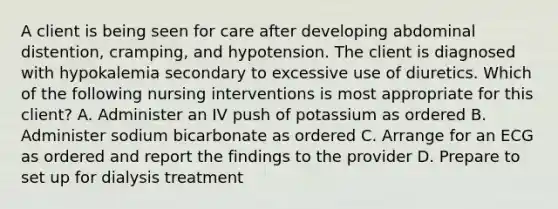 A client is being seen for care after developing abdominal distention, cramping, and hypotension. The client is diagnosed with hypokalemia secondary to excessive use of diuretics. Which of the following nursing interventions is most appropriate for this client? A. Administer an IV push of potassium as ordered B. Administer sodium bicarbonate as ordered C. Arrange for an ECG as ordered and report the findings to the provider D. Prepare to set up for dialysis treatment