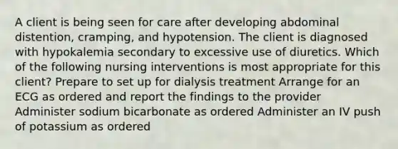 A client is being seen for care after developing abdominal distention, cramping, and hypotension. The client is diagnosed with hypokalemia secondary to excessive use of diuretics. Which of the following nursing interventions is most appropriate for this client? Prepare to set up for dialysis treatment Arrange for an ECG as ordered and report the findings to the provider Administer sodium bicarbonate as ordered Administer an IV push of potassium as ordered